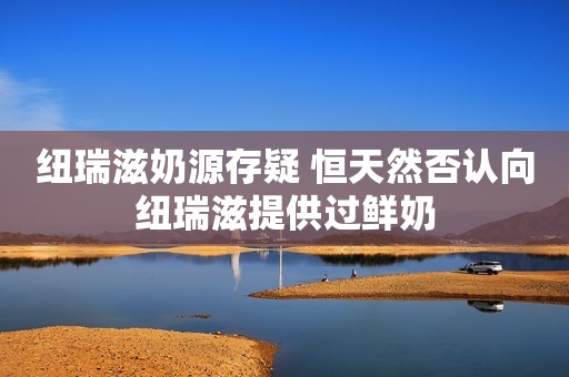 纽瑞滋奶源存疑 恒天然否认向纽瑞滋提供过鲜奶