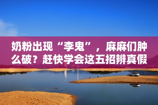 奶粉出现“李鬼”，麻麻们肿么破？赶快学会这五招辨真假