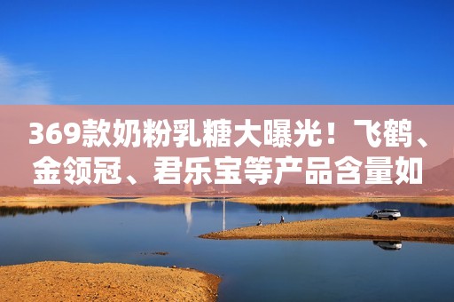 369款奶粉乳糖大曝光！飞鹤、金领冠、君乐宝等产品含量如何？
