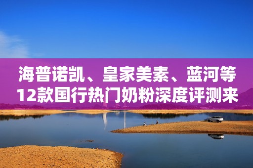 海普诺凯、皇家美素、蓝河等12款国行热门奶粉深度评测来啦