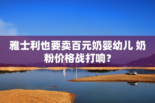 雅士利也要卖百元奶婴幼儿 奶粉价格战打响？