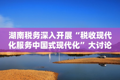 湖南税务深入开展“税收现代化服务中国式现代化”大讨论活动