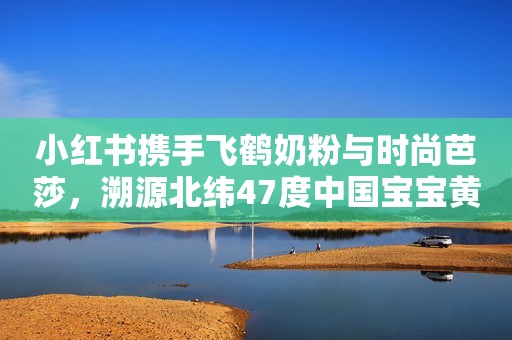 小红书携手飞鹤奶粉与时尚芭莎，溯源北纬47度中国宝宝黄金奶源地新闻晨报2023-09-28 12:28新闻晨报2023-09-28 12:28