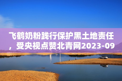 飞鹤奶粉践行保护黑土地责任，受央视点赞北青网2023-09-27 17:28北京北青网2023-09-27 17:28北京