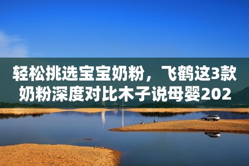 轻松挑选宝宝奶粉，飞鹤这3款奶粉深度对比木子说母婴2023-08-18 09:44湖南木子说母婴2023-08-18 09:44湖南