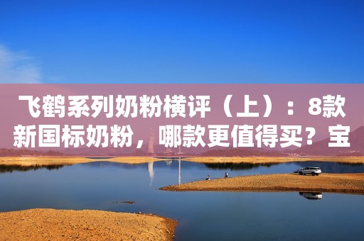 飞鹤系列奶粉横评（上）：8款新国标奶粉，哪款更值得买？宝宝评测2023-04-03 08:16广东宝宝评测2023-04-03 08:16广东