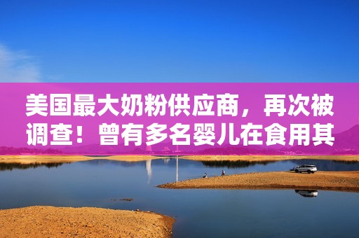 美国最大奶粉供应商，再次被调查！曾有多名婴儿在食用其问题奶粉后死亡中国青年网2023-02-20 13:41中国青年网2023-02-20 13:41