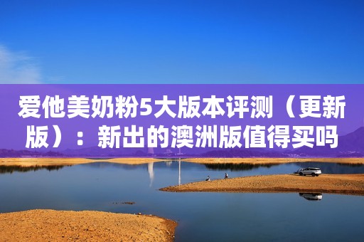 爱他美奶粉5大版本评测（更新版）：新出的澳洲版值得买吗？