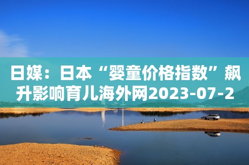 日媒：日本“婴童价格指数”飙升影响育儿海外网2023-07-23 16:00海外网2023-07-23 16:00