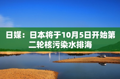 日媒：日本将于10月5日开始第二轮核污染水排海
