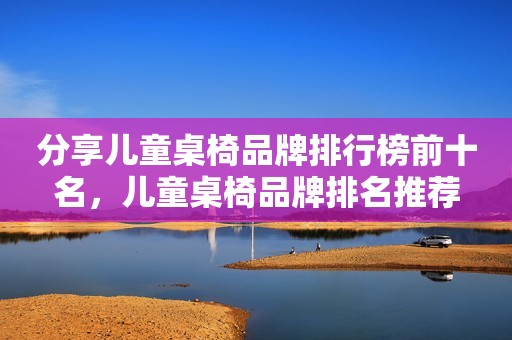 分享儿童桌椅品牌排行榜前十名，儿童桌椅品牌排名推荐