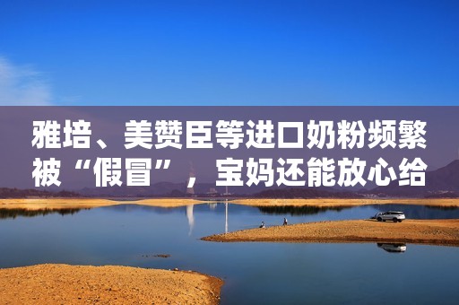 雅培、美赞臣等进口奶粉频繁被“假冒”，宝妈还能放心给娃吃啥？