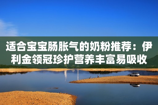 适合宝宝肠胀气的奶粉推荐：伊利金领冠珍护营养丰富易吸收，帮助妈妈科学喂养