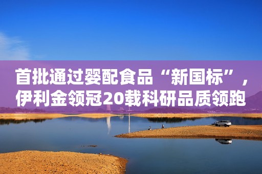 首批通过婴配食品“新国标”，伊利金领冠20载科研品质领跑行业