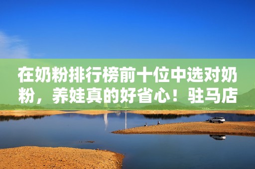 在奶粉排行榜前十位中选对奶粉，养娃真的好省心！驻马店融媒2023-09-28 10:51湖北驻马店融媒2023-09-28 10:51湖北