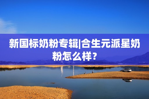 新国标奶粉专辑|合生元派星奶粉怎么样？