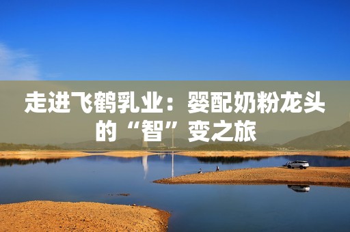 走进飞鹤乳业：婴配奶粉龙头的“智”变之旅