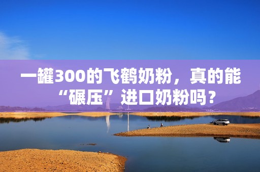 一罐300的飞鹤奶粉，真的能“碾压”进口奶粉吗？