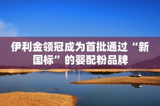 伊利金领冠成为首批通过“新国标”的婴配粉品牌