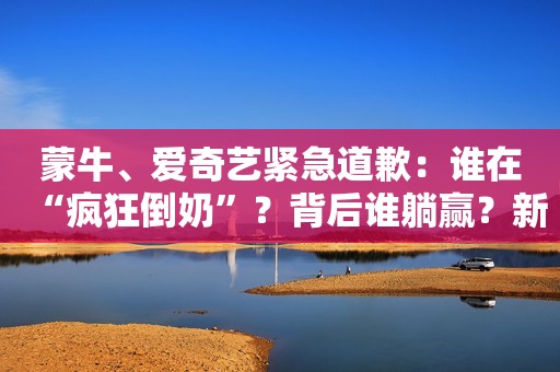 蒙牛、爱奇艺紧急道歉：谁在“疯狂倒奶”？背后谁躺赢？新浪财经2021-05-07 16:16新浪财经2021-05-07 16:16