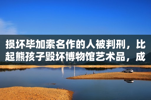 损坏毕加索名作的人被判刑，比起熊孩子毁坏博物馆艺术品，成年人的“明知故犯”不可恕