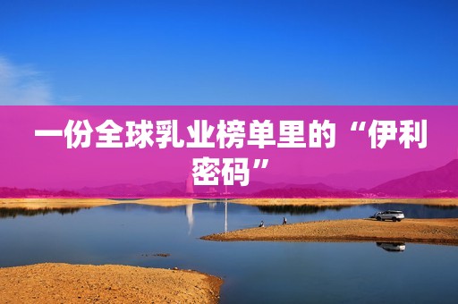 一份全球乳业榜单里的“伊利密码”