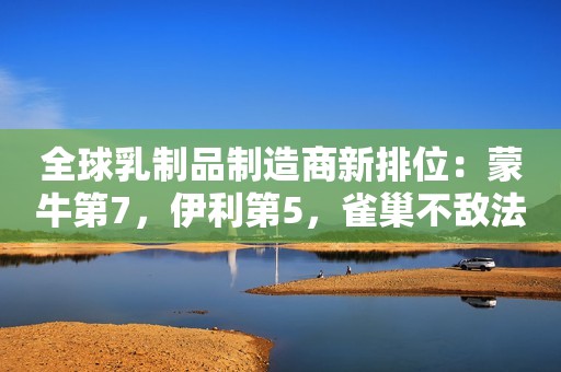 全球乳制品制造商新排位：蒙牛第7，伊利第5，雀巢不敌法国企业