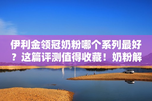 伊利金领冠奶粉哪个系列最好？这篇评测值得收藏！奶粉解析V2023-08-15 10:12山东奶粉解析V2023-08-15 10:12山东