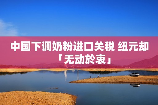 中国下调奶粉进口关税 纽元却「无动於衷」