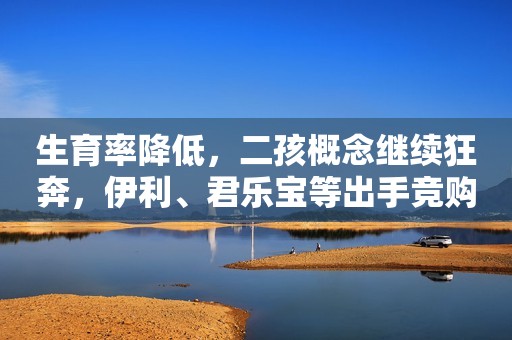 生育率降低，二孩概念继续狂奔，伊利、君乐宝等出手竞购知名婴幼儿奶粉