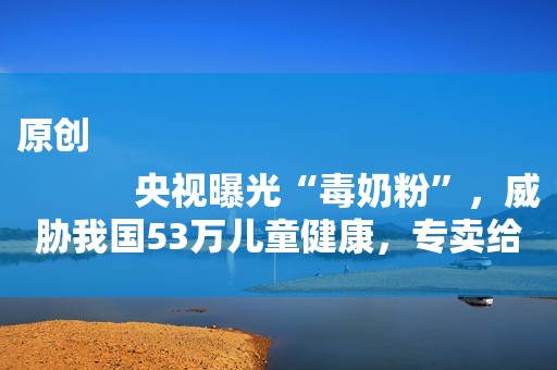 原创
            央视曝光“毒奶粉”，威胁我国53万儿童健康，专卖给中国父母