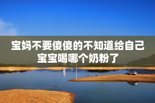 宝妈不要傻傻的不知道给自己宝宝喝哪个奶粉了