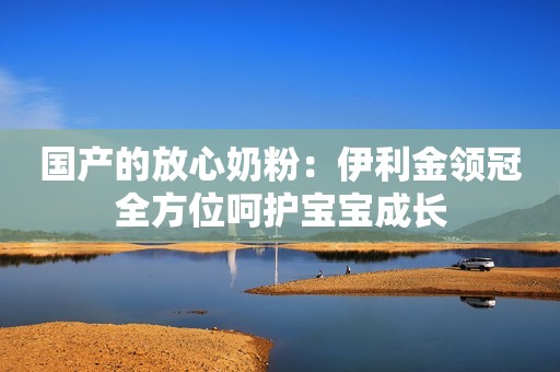 国产的放心奶粉：伊利金领冠全方位呵护宝宝成长