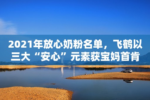 2021年放心奶粉名单，飞鹤以三大“安心”元素获宝妈首肯