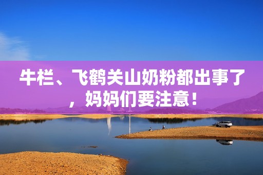 牛栏、飞鹤关山奶粉都出事了，妈妈们要注意！