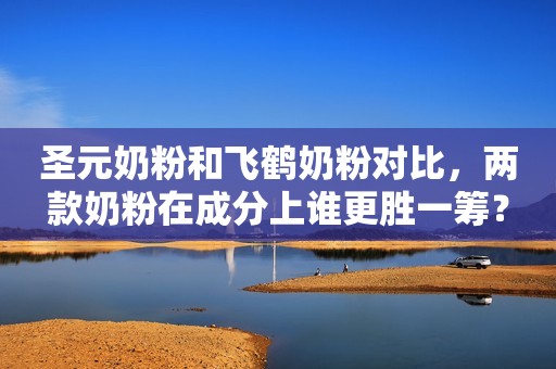 圣元奶粉和飞鹤奶粉对比，两款奶粉在成分上谁更胜一筹？