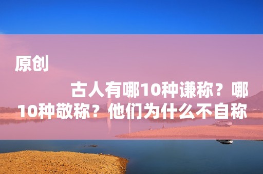 原创
            古人有哪10种谦称？哪10种敬称？他们为什么不自称“我”？