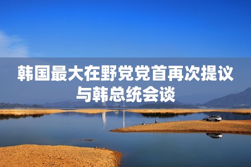 韩国最大在野党党首再次提议与韩总统会谈