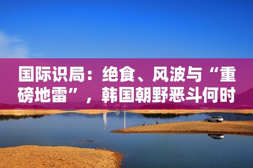 国际识局：绝食、风波与“重磅地雷”，韩国朝野恶斗何时休？