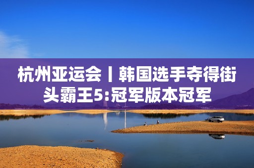 杭州亚运会丨韩国选手夺得街头霸王5:冠军版本冠军