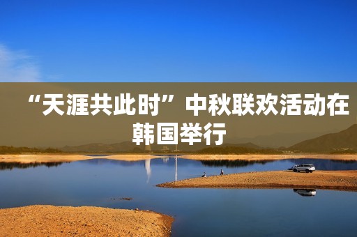 “天涯共此时”中秋联欢活动在韩国举行