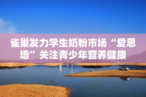 雀巢发力学生奶粉市场“爱思培”关注青少年营养健康
