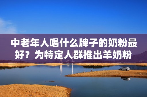 中老年人喝什么牌子的奶粉最好？为特定人群推出羊奶粉