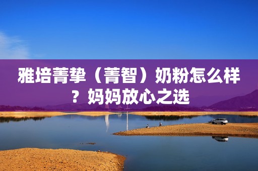 雅培菁挚（菁智）奶粉怎么样？妈妈放心之选