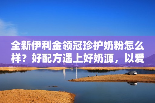 全新伊利金领冠珍护奶粉怎么样？好配方遇上好奶源，以爱呵护宝宝成长