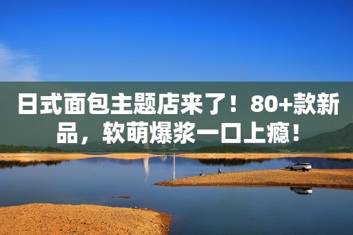 日式面包主题店来了！80+款新品，软萌爆浆一口上瘾！