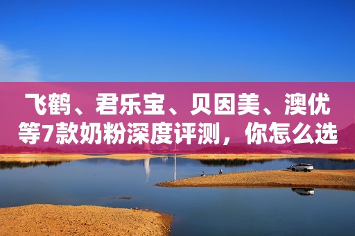 飞鹤、君乐宝、贝因美、澳优等7款奶粉深度评测，你怎么选？
