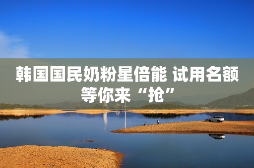 韩国国民奶粉星倍能 试用名额等你来“抢”
