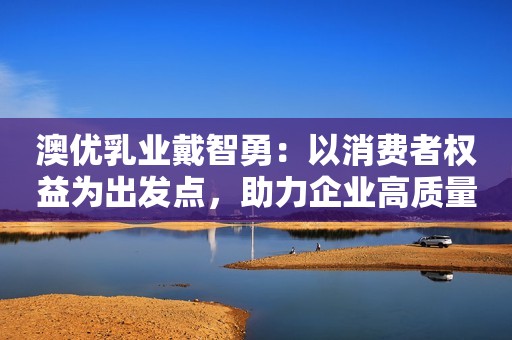 澳优乳业戴智勇：以消费者权益为出发点，助力企业高质量发展潇湘晨报2023-09-14 19:33广东潇湘晨报2023-09-14 19:33广东