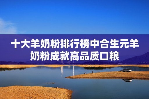 十大羊奶粉排行榜中合生元羊奶粉成就高品质口粮